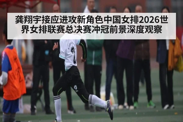 龚翔宇接应进攻新角色中国女排2026世界女排联赛总决赛冲冠前景深度观察