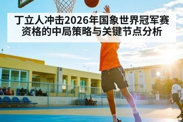 丁立人冲击2026年国象世界冠军赛资格的中局策略与关键节点分析
